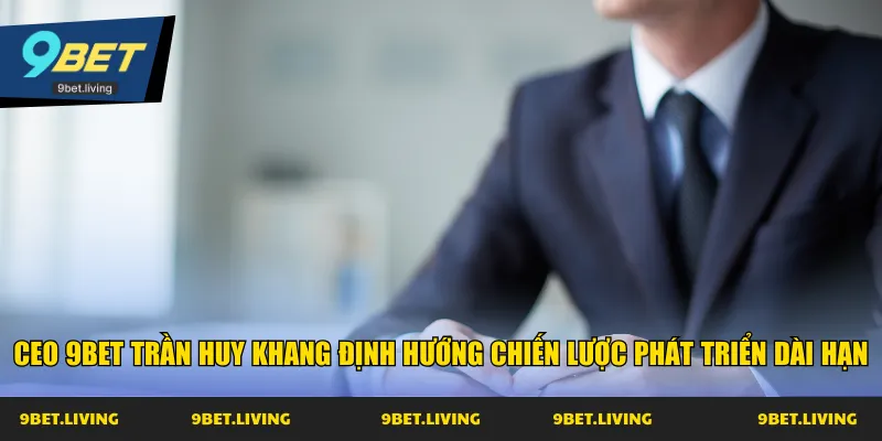 CEO 9Bet Trần Huy Khang định hướng chiến lược phát triển dài hạn
